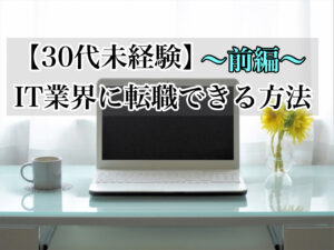 【前編】経験ゼロ!30代初心者でもIT業界に転職できる方法とは?!